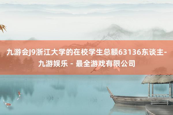 九游会J9浙江大学的在校学生总额63136东谈主-九游娱乐 - 最全游戏有限公司