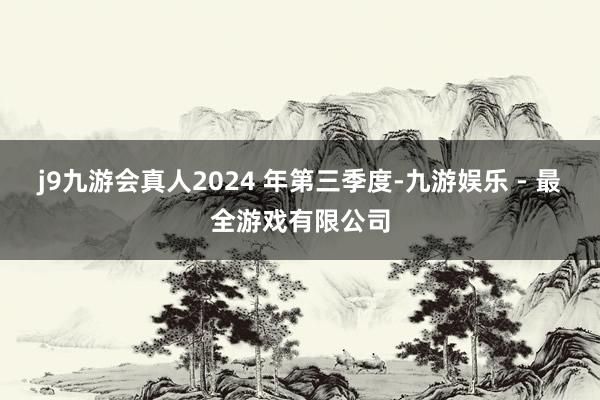 j9九游会真人2024 年第三季度-九游娱乐 - 最全游戏有限公司