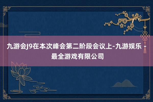 九游会J9在本次峰会第二阶段会议上-九游娱乐 - 最全游戏有限公司