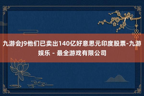 九游会J9他们已卖出140亿好意思元印度股票-九游娱乐 - 最全游戏有限公司