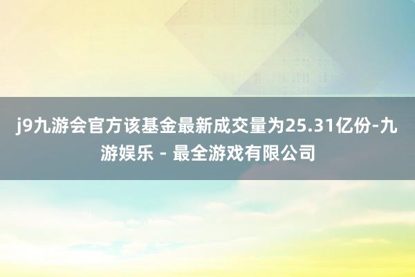 j9九游会官方该基金最新成交量为25.31亿份-九游娱乐 - 最全游戏有限公司