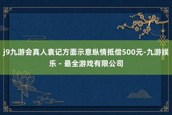 j9九游会真人袁记方面示意纵情抵偿500元-九游娱乐 - 最全游戏有限公司