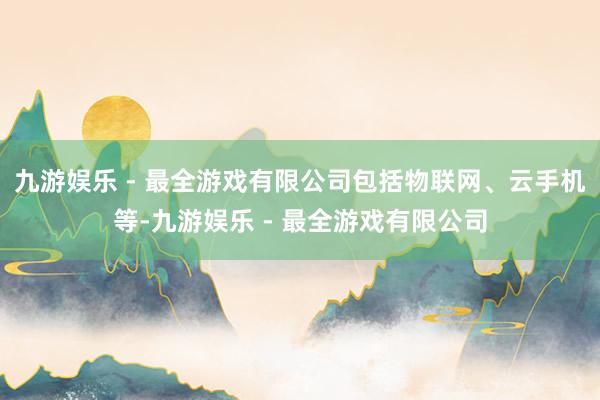 九游娱乐 - 最全游戏有限公司包括物联网、云手机等-九游娱乐 - 最全游戏有限公司