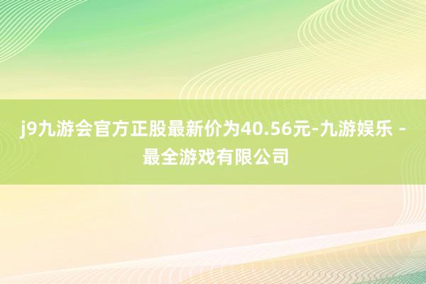 j9九游会官方正股最新价为40.56元-九游娱乐 - 最全游戏有限公司