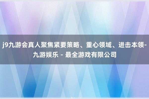 j9九游会真人聚焦紧要策略、重心领域、进击本领-九游娱乐 - 最全游戏有限公司