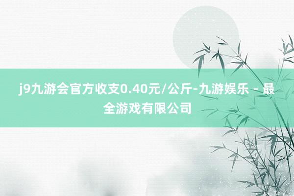 j9九游会官方收支0.40元/公斤-九游娱乐 - 最全游戏有限公司