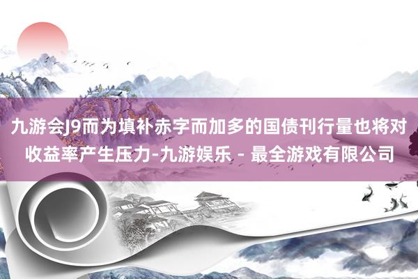 九游会J9而为填补赤字而加多的国债刊行量也将对收益率产生压力-九游娱乐 - 最全游戏有限公司