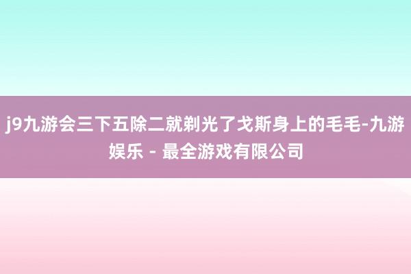 j9九游会三下五除二就剃光了戈斯身上的毛毛-九游娱乐 - 最全游戏有限公司