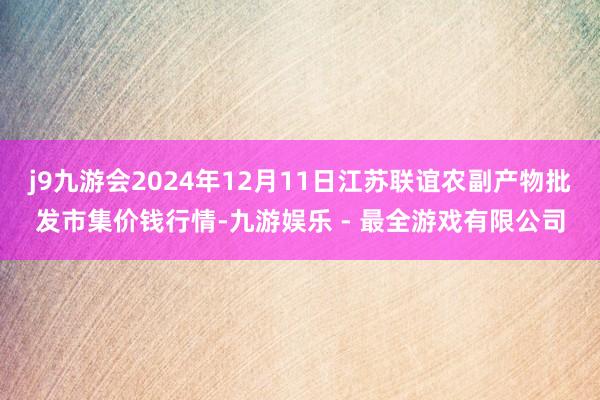 j9九游会2024年12月11日江苏联谊农副产物批发市集价钱行情-九游娱乐 - 最全游戏有限公司