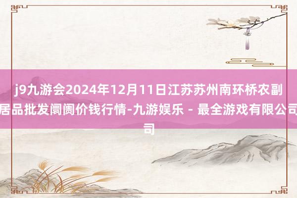 j9九游会2024年12月11日江苏苏州南环桥农副居品批发阛阓价钱行情-九游娱乐 - 最全游戏有限公司