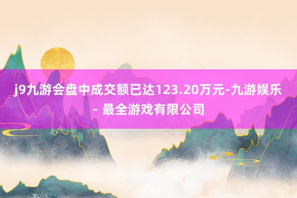 j9九游会盘中成交额已达123.20万元-九游娱乐 - 最全游戏有限公司