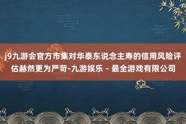 j9九游会官方市集对华泰东说念主寿的信用风险评估赫然更为严苛-九游娱乐 - 最全游戏有限公司