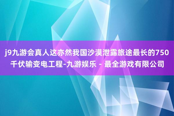 j9九游会真人这亦然我国沙漠泄露旅途最长的750千伏输变电工程-九游娱乐 - 最全游戏有限公司