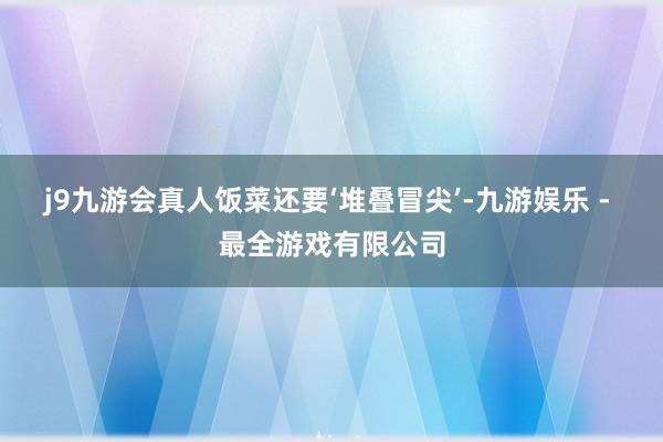 j9九游会真人饭菜还要‘堆叠冒尖’-九游娱乐 - 最全游戏有限公司