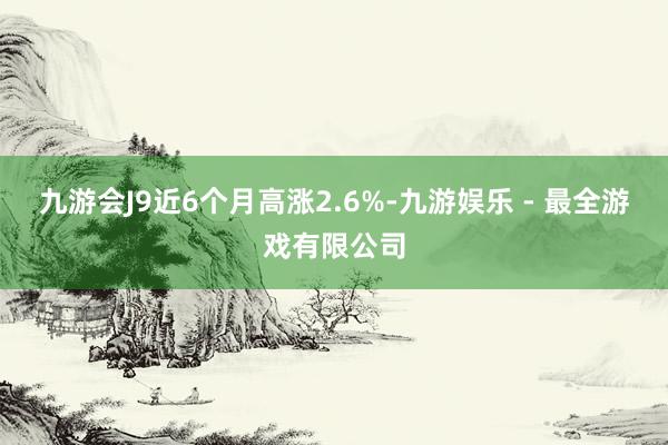 九游会J9近6个月高涨2.6%-九游娱乐 - 最全游戏有限公司