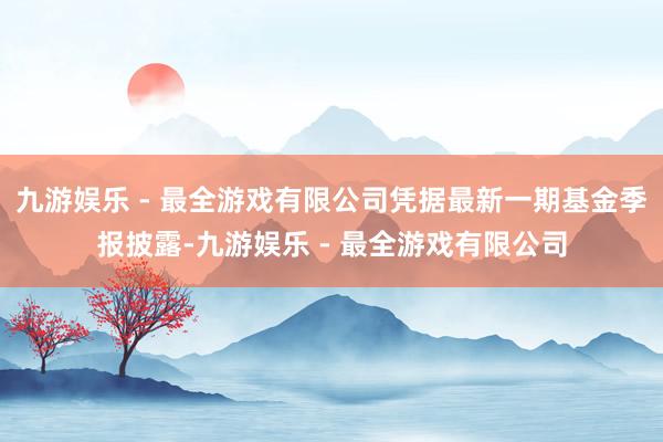 九游娱乐 - 最全游戏有限公司凭据最新一期基金季报披露-九游娱乐 - 最全游戏有限公司