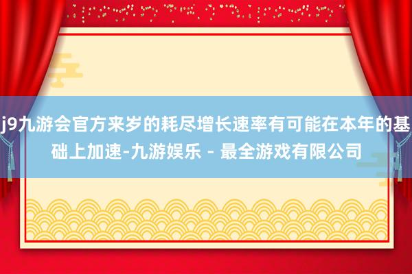 j9九游会官方来岁的耗尽增长速率有可能在本年的基础上加速-九游娱乐 - 最全游戏有限公司