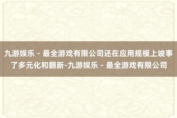 九游娱乐 - 最全游戏有限公司还在应用规模上竣事了多元化和翻新-九游娱乐 - 最全游戏有限公司