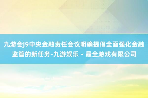 九游会J9中央金融责任会议明确提倡全面强化金融监管的新任务-九游娱乐 - 最全游戏有限公司