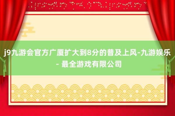 j9九游会官方广厦扩大到8分的普及上风-九游娱乐 - 最全游戏有限公司