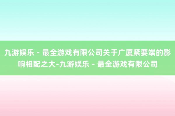 九游娱乐 - 最全游戏有限公司关于广厦紧要端的影响相配之大-九游娱乐 - 最全游戏有限公司