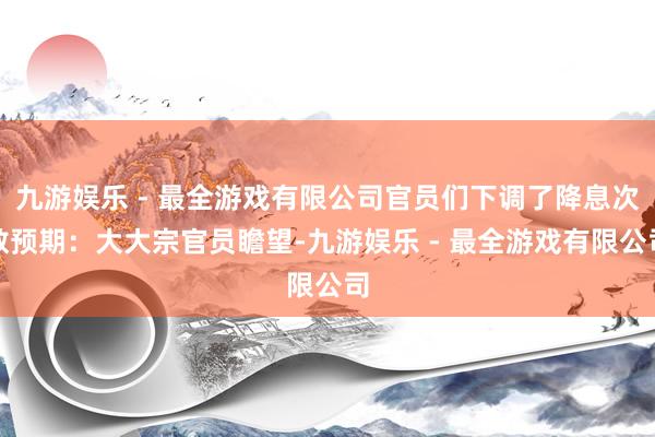 九游娱乐 - 最全游戏有限公司官员们下调了降息次数预期：大大宗官员瞻望-九游娱乐 - 最全游戏有限公司