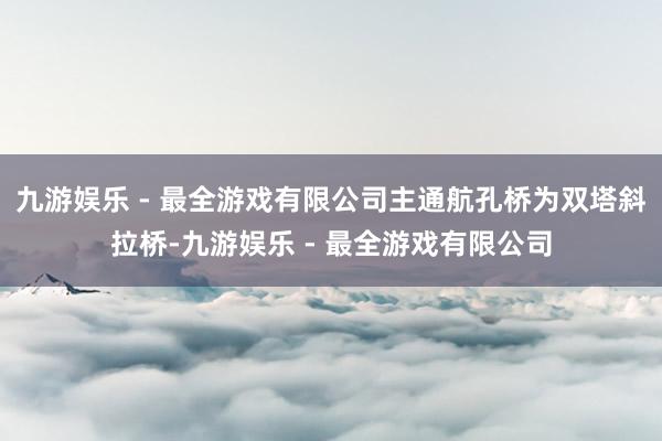 九游娱乐 - 最全游戏有限公司主通航孔桥为双塔斜拉桥-九游娱乐 - 最全游戏有限公司