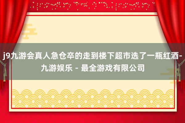 j9九游会真人急仓卒的走到楼下超市选了一瓶红酒-九游娱乐 - 最全游戏有限公司