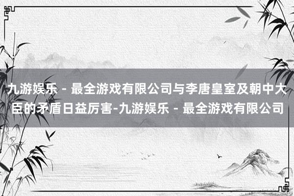 九游娱乐 - 最全游戏有限公司与李唐皇室及朝中大臣的矛盾日益厉害-九游娱乐 - 最全游戏有限公司